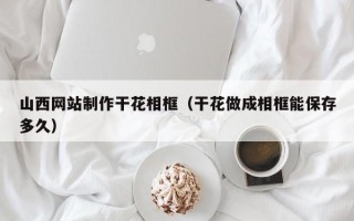 秦皇岛山西网站制作干花相框（干花做成相框能保存多久）